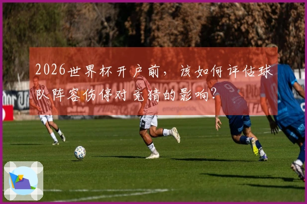 2026世界杯开户前，该如何评估球队阵容伤停对竞猜的影响？