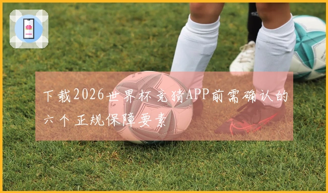 下载2026世界杯竞猜APP前需确认的六个正规保障要素
